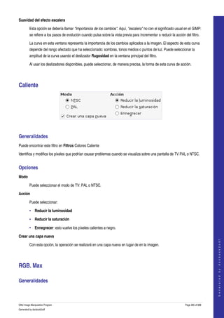  
Suavidad del efecto escalera

         Esta opción se debería llamar "Importancia de los cambios". Aquí, "escalera" no con el significado usual en el GIMP: 
         se refiere a los pasos de evolución cuando pulsa sobre la vista previa para incrementar o reducir la acción del filtro. 

         La curva en esta ventana representa la importancia de los cambios aplicados a la imagen. El aspecto de esta curva 
         depende del rango afectado que ha seleccionado: sombras, tonos medios o puntos de luz. Puede seleccionar la 
         amplitud de la curva usando el deslizador Rugosidad en la ventana principal del filtro. 

         Al usar los deslizadores disponibles, puede seleccionar, de manera precisa, la forma de esta curva de acción. 




Caliente 




 


Generalidades 
Puede encontrar este filtro en Filtros Colores Caliente 

Identifica y modifica los píxeles que podrían causar problemas cuando se visualiza sobre una pantalla de TV PAL o NTSC. 


Opciones 
Modo

         Puede seleccionar el modo de TV: PAL o NTSC. 

Acción

         Puede seleccionar: 

         • Reducir la luminosidad 

         • Reducir la saturación 

         • Ennegrecer: esto vuelve los píxeles calientes a negro. 

Crear una capa nueva
                                                                                                                                          
                                                                                                                                         G e n e r a t e d   b y   d o c b o o k 2 o d f




         Con esta opción, la operación se realizará en una capa nueva en lugar de en la imagen. 




RGB. Max 

Generalidades 
  



GNU Image Manipulation Program                                                                                        Page 485 of 688 
Generated by docbook2odf
 