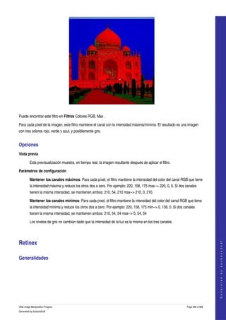  




  

Puede encontrar este filtro en Filtros Colores RGB. Max . 

Para cada píxel de la imagen, este filtro mantiene el canal con la intensidad máxima/mínima. El resultado es una imagen 
con tres colores rojo, verde y azul, y posiblemente gris. 


Opciones 
Vista previa

         Esta previsualización muestra, en tiempo real, la imagen resultante después de aplicar el filtro. 

Parámetros de configuración

         Mantener los canales máximos: Para cada píxel, el filtro mantiene la intensidad del color del canal RGB que tiene 
         la intensidad máxima y reduce los otros dos a cero. Por ejemplo: 220, 158, 175 max­­> 220, 0, 0. Si dos canales 
         tienen la misma intensidad, se mantienen ambos: 210, 54, 210 max­­> 210, 0, 210. 

         Mantener los canales mínimos: Para cada píxel, el filtro mantiene la intensidad del color del canal RGB que tiene 
         la intensidad mínima y reduce los otros dos a cero. Por ejemplo: 220, 158, 175 min­­> 0, 158, 0. Si dos canales 
         tienen la misma intensidad, se mantienen ambos: 210, 54, 54 max­­> 0, 54, 54 

         Los niveles de gris no cambian dado que la intensidad de la luz es la misma en los tres canales. 




Retinex 
                                                                                                                                      
                                                                                                                                     G e n e r a t e d   b y   d o c b o o k 2 o d f




Generalidades 
 




GNU Image Manipulation Program                                                                                    Page 486 of 688 
Generated by docbook2odf
 