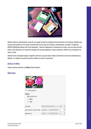  




  

Retinex mejora la representación visual de una imagen cuando las condiciones de iluminación no son buenas. Mientras que 
nuestros ojos pueden ver los colores correctamente con luz baja, las cámaras y videocámaras no pueden. El algoritmo 
MSRCR (MultiScale Retinex with Color Restoration ­ Retinex multiescala con restauración de color), que es la base del filtro 
retinex, está inspirado en el mecanismo biológico del ojo para adaptarse a estas condiciones. Retinex es la contracción de 
retina y cortex. 

Además de en la fotografía digital, el algoritmo retinex se usa para hacer visible la información en las fotos astronómicas y 
detectar, en medicina, las estructuras poco visibles en rayos X o escáneres. 


Activar el filtro 
Puede encontrar este filtro en Filtros Colores Retinex . 


Opciones 




                                                                                                                                       
                                                                                                                                      G e n e r a t e d   b y   d o c b o o k 2 o d f




 



GNU Image Manipulation Program                                                                                     Page 487 of 688 
Generated by docbook2odf
 