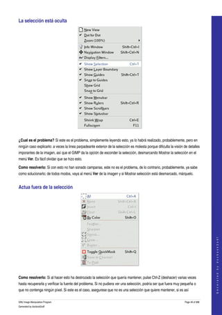  
La selección está oculta 




  

¿Cual es el problema? Si este es el problema, simplemente leyendo esto, ya lo habrá realizado, probablemente, pero en 
ningún caso explicarlo: a veces la linea parpadeante exterior de la selección es molesta porque dificulta la visión de detalles 
imporantes de la imagen, así que el GIMP da la opción de esconder la selección, desmarcando Mostrar la selección en el 
menú Ver. Es fácil olvidar que se hizo esto. 

Como resolverlo: Si con esto no han sonado campanas, este no es el problema, de lo contrario, probablemente, ya sabe 
como solucionarlo; de todos modos, vaya al menú Ver de la imagen y si Mostrar selección está desmarcado, márquelo. 


Actua fuera de la selección 




                                                                                                                                       
                                                                                                                                      G e n e r a t e d   b y   d o c b o o k 2 o d f




  

Como resolverlo: Si al hacer esto ha destrozado la selección que quería mantener, pulse Ctrl­Z (deshacer) varias veces 
hasta recuperarla y verificar la fuente del problema. Si no pudiera ver una selección, podría ser que fuera muy pequeña o 
que no contenga ningún píxel. Si este es el caso, asegurese que no es una selección que quiere mantener, si es así 

GNU Image Manipulation Program                                                                                      Page 49 of 688 
Generated by docbook2odf
 