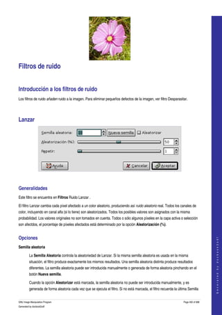  




Filtros de ruido 


Introducción a los filtros de ruido 
Los filtros de ruido añaden ruido a la imagen. Para eliminar pequeños defectos de la imagen, ver filtro Desparasitar. 




Lanzar 




 


Generalidades 
Este filtro se encuentra en Filtros Ruido Lanzar . 

El filtro Lanzar cambia cada píxel afectado a un color aleatorio, produciendo así ruido aleatorio real. Todos los canales de 
color, incluyendo en canal alfa (si lo tiene) son aleatorizados. Todos los posibles valores son asignados con la misma 
probabilidad. Los valores originales no son tomados en cuenta. Todos o sólo algunos píxeles en la capa activa o selección 
son afectdos, el porcentaje de píxeles afectados está determinado por la opción Aleatorización (%). 


Opciones 
                                                                                                                                         
                                                                                                                                        G e n e r a t e d   b y   d o c b o o k 2 o d f




Semilla aleatoria

         La Semilla Aleatoria controla la aleatoriedad de Lanzar. Si la misma semilla aleatoria es usada en la misma 
         situación, el filtro produce exactamente los mismos resultados. Una semilla aleatoria distinta produce resultados 
         diferentes. La semilla aleatoria puede ser introducida manualmente o generada de forma aleatoria pinchando en el 
         botón Nueva semilla. 

         Cuando la opción Aleatorizar está marcada, la semilla aleatoria no puede ser introducida manualmente, y es 
         generada de forma aleatoria cada vez que se ejecuta el filtro. Si no está marcada, el filtro recuerda la última Semilla 


GNU Image Manipulation Program                                                                                       Page 492 of 688 
Generated by docbook2odf
 