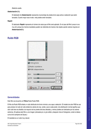  
         Aleatoria usada. 

Aleatorización (%)

         El deslizador de Aleatorización representa el porcentaje de píxeles de la capa activa o selección que serán 
         lanzados. Cuanto mayor sea el valor, más píxeles serán lanzados. 

Repetir

         El deslizador Repetir representa el número de veces que el filtro será aplicado. En el caso del filtro Lanzar no es 
         muy útil, porque los mismos resultados pueden ser obtenidos de manera más rápida usando valores mayores en 
         Aleatorizacion(%). 




Ruido RGB 




 


Generalidades 
                                                                                                                                        
                                                                                                                                       G e n e r a t e d   b y   d o c b o o k 2 o d f




Este filtro se encuentra en Filtros Ruido Ruido RGB . 

El filtro de Ruido RGB añade un ruido distribuido de forma normal a una capa o selección. El modelo de color RGB se usa 
para producir el ruido (el ruido añade los valores de rojo, verde y azul a cada píxel). Una distribución normal significa que 
sólo ruido leve es añadido a la mayoría de los píxeles del área afectada, y menos píxeles son afectados por los valores 
extremos. (Si aplicas este filtro a una imagen coloreada por un gris sólido y después miras el histograma, verás la clásica 
curva de la campana de Gauss.) 

El resultado es un ruido muy natural. 


GNU Image Manipulation Program                                                                                      Page 493 of 688 
Generated by docbook2odf
 