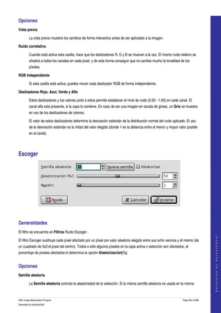  
Opciones 
Vista previa

         La vista previa muestra los cambios de forma interactiva antes de ser aplicados a la imagen. 

Ruido correlativo

         Cuando está activa esta casilla, hace que los deslizadores R, G y B se muevan a la vez. El mismo ruido relativo se 
         añadirá a todos los canales en cada píxel, y de esta forma conseguir que no cambie mucho la tonalidad de los 
         píxeles. 

RGB Independiente

         Si esta casilla está activa, puedes mover cada deslizador RGB de forma independiente. 

Deslizadores Rojo, Azul, Verde y Alfa

         Estos deslizadores y los valores junto a estos permite establecer el nivel de ruido (0.00 ­ 1.00) en cada canal. El 
         canal alfa está presente, si la capa lo contiene. En caso de ser una imagen en escala de grises, un Gris se muestra 
         en vez de los deslizadores de colores. 

         El valor de estos deslizadores determina la desviación estándar de la distribución normal del ruido aplicado. El uso 
         de la desviación estándar es la mitad del valor elegido (donde 1 es la distancia entre el menor y mayor valor posible 
         en el canal). 




Escoger 




 


Generalidades 
El filtro se encuentra en Filtros Ruido Escoger . 
                                                                                                                                         
                                                                                                                                        G e n e r a t e d   b y   d o c b o o k 2 o d f




El filtro Escoger sustituye cada píxel afectado por un píxel con valor aleatorio elegido entre sus ocho vecinos y él mismo (de 
un cuadrado de 3x3 el píxel del centro). Todos o sólo algunos píxeles en la capa activa o selección son afectados, el 
porcentaje de píxeles afectados lo determina la opción Aleatorización(%). 


Opciones 
Semilla aleatoria

         La Semilla aleatoria controla la aleatoriedad de la selección. Si la misma semilla aleatoria es usada en la misma 


GNU Image Manipulation Program                                                                                       Page 494 of 688 
Generated by docbook2odf
 