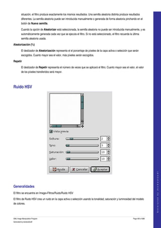  
         situación, el filtro produce exactamente los mismos resultados. Una semilla aleatoria distinta produce resultados 
         diferentes. La semilla aleatoria puede ser introducida manualmente o generada de forma aleatoria pinchando en el 
         botón de Nueva semilla. 

         Cuando la opción de Aleatorizar está seleccionada, la semilla aleatoria no puede ser introducida manualmente, y es 
         automáticamente generada cada vez que se ejecuta el filtro. Si no está seleccionado, el filtro recuerda la última 
         semilla aleatoria usada. 

Aleatorización (%)

         El deslizador de Aleatorización representa el el porcentaje de píxeles de la capa activa o selección que serán 
         escogidos. Cuanto mayor sea el valor, más píxeles serán escogidos. 

Repetir

         El deslizador de Repetir representa el número de veces que se aplicará el filtro. Cuanto mayor sea el valor, el valor 
         de los píxeles transferidos será mayor. 




Ruido HSV 




                                                                                                                                        
                                                                                                                                       G e n e r a t e d   b y   d o c b o o k 2 o d f




 


Generalidades 
El filtro se encuentra en Image>Filtros/Ruido/Ruido HSV 

El filtro de Ruido HSV crea un ruido en la capa activa o selección usando la tonalidad, saturación y luminosidad del modelo 
de colores. 



GNU Image Manipulation Program                                                                                      Page 495 of 688 
Generated by docbook2odf
 