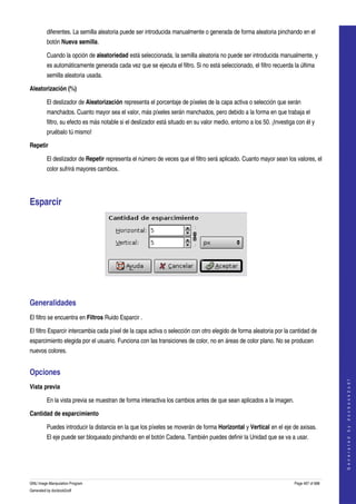  
         diferentes. La semilla aleatoria puede ser introducida manualmente o generada de forma aleatoria pinchando en el 
         botón Nueva semilla. 

         Cuando la opción de aleatoriedad está seleccionada, la semilla aleatoria no puede ser introducida manualmente, y 
         es automáticamente generada cada vez que se ejecuta el filtro. Si no está seleccionado, el filtro recuerda la última 
         semilla aleatoria usada. 

Aleatorización (%)

         El deslizador de Aleatorización representa el porcentaje de píxeles de la capa activa o selección que serán 
         manchados. Cuanto mayor sea el valor, más píxeles serán manchados, pero debido a la forma en que trabaja el 
         filtro, su efecto es más notable si el deslizador está situado en su valor medio, entorno a los 50. ¡Investiga con él y 
         pruébalo tú mismo! 

Repetir

         El deslizador de Repetir representa el número de veces que el filtro será aplicado. Cuanto mayor sean los valores, el 
         color sufrirá mayores cambios. 




Esparcir 




 


Generalidades 
El filtro se encuentra en Filtros Ruido Esparcir . 

El filtro Esparcir intercambia cada píxel de la capa activa o selección con otro elegido de forma aleatoria por la cantidad de 
esparcimiento elegida por el usuario. Funciona con las transiciones de color, no en áreas de color plano. No se producen 
nuevos colores. 


Opciones 
                                                                                                                                           
                                                                                                                                          G e n e r a t e d   b y   d o c b o o k 2 o d f




Vista previa

         En la vista previa se muestran de forma interactiva los cambios antes de que sean aplicados a la imagen. 

Cantidad de esparcimiento

         Puedes introducir la distancia en la que los píxeles se moverán de forma Horizontal y Vertical en el eje de axisas. 
         El eje puede ser bloqueado pinchando en el botón Cadena. También puedes definir la Unidad que se va a usar. 




GNU Image Manipulation Program                                                                                         Page 497 of 688 
Generated by docbook2odf
 