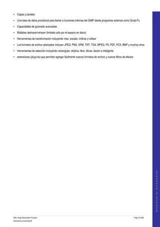  
• Capas y canales

• Una base de datos procedural para llamar a funciones internas del GIMP desde programas externos como Script­Fu 

• Capacidades de guionado avanzadas

• Múltiples deshacer/rehacer (limitado sólo por el espacio en disco) 

• Herramientas de transformación incluyendo rotar, escalar, inclinar y voltear 

• Los formatos de archivo abarcados incluyen JPEG, PNG, XPM, TIFF, TGA, MPEG, PS, PDF, PCX, BMP y muchos otros 

• Herramientas de selección incluyendo rectangular, elíptica, libre, difusa, bezier e inteligente 

• extensiones (plug­ins) que permiten agregar fácilmente nuevos formatos de archivo y nuevos filtros de efectos 




                                                                                                                                     
                                                                                                                                    G e n e r a t e d   b y   d o c b o o k 2 o d f




GNU Image Manipulation Program                                                                                     Page 5 of 688 
Generated by docbook2odf
 