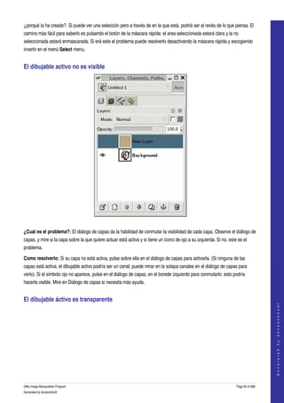  
¿porqué la ha creado?. Si puede ver una selección pero a través de en la que está, podriá ser al revés de lo que piensa. El 
camino más fácil para saberlo es pulsando el botón de la máscara rápida: el area seleccionada estará clara y la no 
seleccionada estará enmascarada. Si erá este el problema puede resolverlo desactivando la máscara rápida y escogiendo 
invertir en el menú Select menu. 


El dibujable activo no es visible 




  

¿Cual es el problema?: El diálogo de capas da la habilidad de conmutar la visibilidad de cada capa. Observe el diálogo de 
capas, y mire si la capa sobre la que quiere actuar está activa y si tiene un icono de ojo a su izquierda. Si no, este es el 
problema. 

Como resolverlo: Si su capa no está activa, pulse sobre ella en el diálogo de capas para activarla. (Si ninguna de las 
capas está activa, el dibujable activo podría ser un canal, puede mirar en la solapa canales en el diálogo de capas para 
verlo). Si el símbolo ojo no aparece, pulse en el diálogo de capas, en el borede izquierdo para conmutarlo: esto podría 
hacerla visible. Mire en Diálogo de capas si necesita más ayuda. 


El dibujable áctivo es transparente 
                                                                                                                                         
                                                                                                                                        G e n e r a t e d   b y   d o c b o o k 2 o d f




  




GNU Image Manipulation Program                                                                                        Page 50 of 688 
Generated by docbook2odf
 