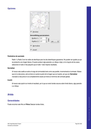  
Opciones 




 

Parámetros de suavizado

         Radio 1 y Radio 2 son los radios de desnfoque para los dos desenfoques gaussianos. No pueden ser iguales ya que 
         se produciría una imagen blanca. Si quiere producir algo parecido a un dibujo a lápiz, en la mayoria de los casos, 
         seleccionar el radio 2 más pequeño que el radio 1 dará mejores resultados. 

Normalizar

         Al marcar esta casilla se estira el rango de luminosidad tanto como sea posible, incrementando el contraste. Nótese 
         que en la vista previa, solo se tiene en cuenta la parte de la imagen que se muestra, así que con Normalizar 
         marcada la vista previa no es completamente exacta (al menos en términos del contraste global). 

Invertir

         Al marcar esta opción se invierte el resultado, por lo que se verán bordes oscuros sobre fondo blanco, algo parecido 
         a un dibujo. 




Arista 
                                                                                                                                       
                                                                                                                                      G e n e r a t e d   b y   d o c b o o k 2 o d f




Generalidades 
Puede encontrar este filtro en Filtros Detectar bordes Arista . 
  




GNU Image Manipulation Program                                                                                     Page 500 of 688 
Generated by docbook2odf
 