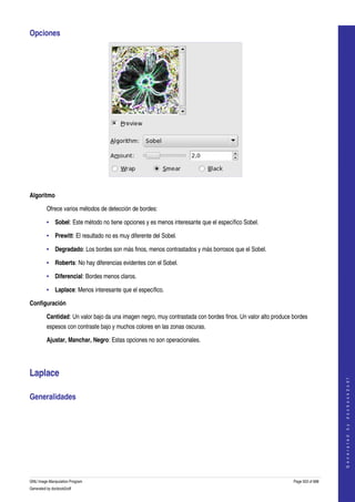  
Opciones 




 

Algoritmo

         Ofrece varios métodos de detección de bordes: 

         • Sobel: Este método no tiene opciones y es menos interesante que el específico Sobel. 

         • Prewitt: El resultado no es muy diferente del Sobel. 

         • Degradado: Los bordes son más finos, menos contrastados y más borrosos que el Sobel. 

         • Roberts: No hay diferencias evidentes con el Sobel. 

         • Diferencial: Bordes menos claros. 

         • Laplace: Menos interesante que el específico. 

Configuración

         Cantidad: Un valor bajo da una imagen negro, muy contrastada con bordes finos. Un valor alto produce bordes 
         espesos con contraste bajo y muchos colores en las zonas oscuras. 

         Ajustar, Manchar, Negro: Estas opciones no son operacionales. 




Laplace 
                                                                                                                                  
                                                                                                                                 G e n e r a t e d   b y   d o c b o o k 2 o d f




Generalidades 
  




GNU Image Manipulation Program                                                                                Page 503 of 688 
Generated by docbook2odf
 