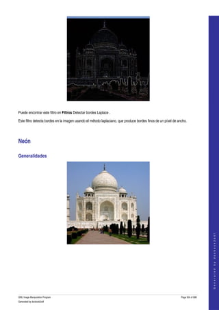  




  

Puede encontrar este filtro en Filtros Detectar bordes Laplace . 

Este filtro detecta bordes en la imagen usando el método laplaciano, que produce bordes finos de un píxel de ancho. 




Neón 

Generalidades 




                                                                                                                                   
                                                                                                                                  G e n e r a t e d   b y   d o c b o o k 2 o d f




  
  




GNU Image Manipulation Program                                                                                 Page 504 of 688 
Generated by docbook2odf
 