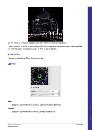  




Este filtro detecta los bordes en la capa activa o selección, dándoles un efecto luminoso de neón. 

También, encontrará en el GIMP un script­fu llamado Neón, que funciona de manera diferente. El script­fu es un atajo fácil 
para construir logos con letras contorneadas con un efecto de neón configurable. 


Activar el filtro 
Puede encontrar este filtro en Filtros Detectar bordes Neón . 


Opciones 




 
                                                                                                                                    
                                                                                                                                   G e n e r a t e d   b y   d o c b o o k 2 o d f




Radio

         Esta opción le permite determinar la anchura que tendrán los bordes detectados. 

Cantidad

         Esta opción le permite determinar la fuerza que tendrá el efecto de filtro. 




GNU Image Manipulation Program                                                                                  Page 505 of 688 
Generated by docbook2odf
 