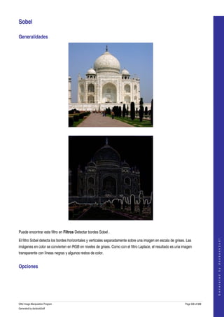  

Sobel 

Generalidades 




  




  

Puede encontrar este filtro en Filtros Detectar bordes Sobel . 
                                                                                                                                    




El filtro Sobel detecta los bordes horizontales y verticales separadamente sobre una imagen en escala de grises. Las 
                                                                                                                                   G e n e r a t e d   b y   d o c b o o k 2 o d f




imágenes en color se convierten en RGB en niveles de grises. Como con el filtro Laplace, el resultado es una imagen 
transparente con líneas negras y algunos restos de color. 


Opciones 
 




GNU Image Manipulation Program                                                                                  Page 506 of 688 
Generated by docbook2odf
 