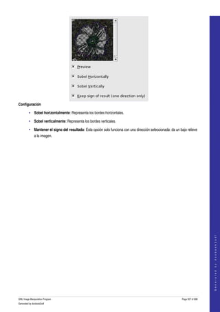  




Configuración

         • Sobel horizontalmente: Representa los bordes horizontales. 

         • Sobel verticalmente: Representa los bordes verticales. 

         • Mantener el signo del resultado: Esta opción solo funciona con una dirección seleccionada: da un bajo relieve 
              a la imagen. 




                                                                                                                                  
                                                                                                                                 G e n e r a t e d   b y   d o c b o o k 2 o d f




GNU Image Manipulation Program                                                                                Page 507 of 688 
Generated by docbook2odf
 