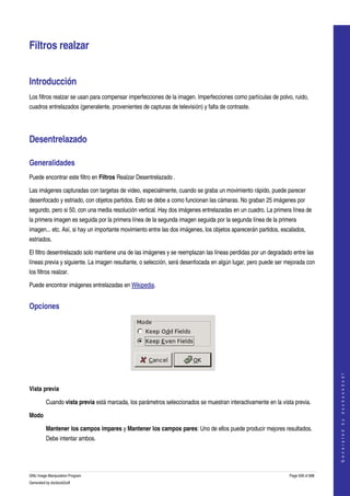  


Filtros realzar 


Introducción 
Los filtros realzar se usan para compensar imperfecciones de la imagen. Imperfecciones como partículas de polvo, ruido, 
cuadros entrelazados (generalente, provenientes de capturas de televisión) y falta de contraste. 




Desentrelazado 

Generalidades 
Puede encontrar este filtro en Filtros Realzar Desentrelazado . 

Las imágenes capturadas con targetas de video, especialmente, cuando se graba un movimiento rápido, puede parecer 
desenfocado y estriado, con objetos partidos. Esto se debe a como funcionan las cámaras. No graban 25 imágenes por 
segundo, pero si 50, con una media resolución vertical. Hay dos imágenes entrelazadas en un cuadro. La primera línea de 
la primera imagen es seguida por la primera línea de la segunda imagen seguida por la segunda línea de la primera 
imagen... etc. Así, si hay un importante movimiento entre las dos imágenes, los objetos aparecerán partidos, escalados, 
estriados. 

El filtro desentrelazado solo mantiene una de las imágenes y se reemplazan las líneas perdidas por un degradado entre las 
líneas previa y siguiente. La imagen resultante, o selección, será desenfocada en algún lugar, pero puede ser mejorada con 
los filtros realzar. 

Puede encontrar imágenes entrelazadas en Wikipedia. 


Opciones 



                                                                                                                                    




 
                                                                                                                                   G e n e r a t e d   b y   d o c b o o k 2 o d f




Vista previa

         Cuando vista previa está marcada, los parámetros seleccionados se muestran interactivamente en la vista previa. 

Modo

         Mantener los campos impares y Mantener los campos pares: Uno de ellos puede producir mejores resultados. 
         Debe intentar ambos. 




GNU Image Manipulation Program                                                                                  Page 508 of 688 
Generated by docbook2odf
 