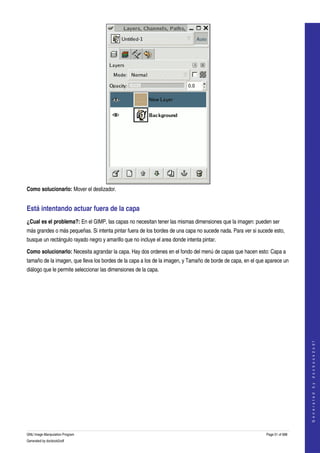  




Como solucionarlo: Mover el deslizador. 


Está intentando actuar fuera de la capa 
¿Cual es el problema?: En el GIMP, las capas no necesitan tener las mismas dimensiones que la imagen: pueden ser 
más grandes o más pequeñas. Si intenta pintar fuera de los bordes de una capa no sucede nada. Para ver si sucede esto, 
busque un rectángulo rayado negro y amarillo que no incluye el area donde intenta pintar. 

Como solucionarlo: Necesita agrandar la capa. Hay dos ordenes en el fondo del menú de capas que hacen esto: Capa a 
tamaño de la imagen, que lleva los bordes de la capa a los de la imagen, y Tamaño de borde de capa, en el que aparece un 
diálogo que le permite seleccionar las dimensiones de la capa. 




                                                                                                                                 
                                                                                                                                G e n e r a t e d   b y   d o c b o o k 2 o d f




GNU Image Manipulation Program                                                                                Page 51 of 688 
Generated by docbook2odf
 