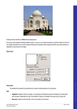  




  

Puede encontrar este filtro en Filtros Realzar Desparasitar . 

Se usa para quitar pequeños defectos debidos a polvo, o rayas, en una imagen escaneada, y también el efecto de moiré en 
una imagen escaneada de una revista. Debería seleccionar los defectos antes de aplicar este filtro, para evitar cambios no 
deseados en otras áreas de su imagen. 


Opciones 




                                                                                                                                       




 
                                                                                                                                      G e n e r a t e d   b y   d o c b o o k 2 o d f




Vista previa

         El resultado de la selección de parámetros se muestran interactivamente en la vista previa. 

Tipo

         • Adaptativo: Adapta el radio a la imagen o al contenido de la selección (usando el histograma). Si esta opción 
              está marcada, el deslizador del radio no es eficiente. Produce un resultado más suave que con radio solo. 

         • Recursivo: Repite la acción del filtro, con lo que resulta con más fuerza. 


GNU Image Manipulation Program                                                                                     Page 510 of 688 
Generated by docbook2odf
 