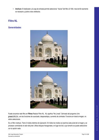  
         • Anchura: El deslizador y la caja de entrada permite seleccionar "fuerza" del filtro (2­100): más de 60 raramente 
              es necesario y podría crear artefactos. 




Filtro NL 

Generalidades 




  




                                                                                                                                       
                                                                                                                                      G e n e r a t e d   b y   d o c b o o k 2 o d f




  

Puede encontrar este filtro en Filtros Realzar Filtro NL . NL significa "No Lineal". Derivado del programa Unix 
pnmnlfilt, une las funciones de suavizado, desparasitaje y aumento de contraste. Funciona en toda la imagen, no 
sobre selecciones. 

Es un filtro multiuso. Tiene 3 modos distintos de operación. En todos los modos se examina cada píxel de la imagen y se 
procesan controlando el valor del píxel. Utiliza bloques hexagonales, en lugar de 3x3, cuyo tamaño se puede seleccionar 
con la opción radio. 


GNU Image Manipulation Program                                                                                     Page 512 of 688 
Generated by docbook2odf
 