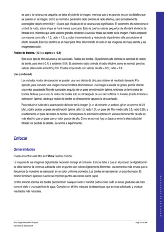  
         es que si la varianza es pequeña, se debe al ruido de la imagen, mientras que si es grande, es por los detalles que 
         se quieren en la imagen. Como es normal el parámetro radio controla el radio efectivo, pero provablemente 
         aconsejable dejarlo entre 0.8 y 1.0 para que el cálculo de la varianza sea significativo. El parámetro alfa selecciona el 
         umbral de ruido, sobre el que se hará menos suavizado. Esto es que los valores pequeños de alfa dará el efecto de 
         filtrado leve, mientras que unos valores grandes tenderán a suavizar todas las partes de la imagen. Podría empezar 
         con valores como alfa = 1.2, radio = 1.0, y probar incrementando y reduciendo el parámetro alfa para obtener el 
         efecto deseado.Este tipo de filtro es el mejor para filtrar difuminando el ruido en las imágenes de mapa de bits y las 
         imágenesen color. 

Realce de bordes. (­0.1 >= alpha >= ­0.9) 

         Este es el tipo de filtro opuesto al de suavizado. Realza los bordes. El parámetro alfa controla la cantidad de realce 
         de borde, para leve (­0.1) a evidente (­0.9). El parámetro radio controla el radio efectivo, como es normal, pero los 
         valores útiles están entre 0.5 y 0.9. Pruebe empezando con valores de alfa = 0.3 , radio = 0.8 . 

Uso combinado

         Los variados modos de operación se pueden usar uno detrás de otro para obtener el resultado deseado. Por 
         ejemplo, para convertir una imagen monocromática difuminada en una imagen a escala de grises, podría intentar 
         una o dos pasadasdel filtro de suavizado, seguido de un pase de estimación óptima, entonces un leve realce de 
         bordes. Notese que el uso de realce de bordes solo es útil después de uno de los filtros no lineales (media limitada o 
         estimación óptima), dado que realce de bordes es directamente opuesto la de suavizado. 

         Para reducir el ruido de la cuantización del color en la imagen (p. e. al convertir un archivo .gif en un archivo de 24 
         bits), podría probar un pase de estimación óptima (alfa 1.2, radio 1.0), un pase del filtro medio (alfa 0.5, radio 0.55), y 
         posiblemente un pase de realce de bordes. Varios pases de estimación óptima con valores decrecientes de alfa es 
         más efectivo que un pase con un valor grande de alfa. Como es normal, hay un balance entre la efectividad del 
         filtrado y la perdida de detalle. Se anima a experimentar. 




Enfocar 

Generalidades 
Puede encontrar este filtro en Filtros Realzar Enfocar . 

La mayoria de las imágenes digitalizadas necesitan corregir el contraste. Esto se debe a que en el proceso de digitalización 
se debe recortar la continua subida de color en puntos con colores ligeramente diferentes: los elementos más tenues que la 
frecuencia de muestreo se calcularán en un color uniforme promedio. Los bordes se representan un poco borrosos. El 
                                                                                                                                            




mismo fenómeno aparece cuando se imprimen puntos de colores sobre papel. 
                                                                                                                                           G e n e r a t e d   b y   d o c b o o k 2 o d f




El filtro enfocar acentua los bordes pero también cualquier ruido o mancha podría crear ruido en áreas graduales de color 
como el cielo o una superficie de agua. Compite con el filtro máscara de desenfoque, que es más sofisticado y produce 
resultados más naturales. 
 




GNU Image Manipulation Program                                                                                          Page 514 of 688 
Generated by docbook2odf
 