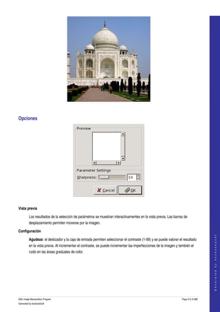  




 


Opciones 




 

Vista previa

         Los resultados de la selección de parámetros se muestran interactivamentes en la vista previa. Las barras de 
         desplazamiento permiten moverse por la imagen. 

Configuración
                                                                                                                                       
                                                                                                                                      G e n e r a t e d   b y   d o c b o o k 2 o d f




         Agudeza: el deslizador y la caja de entrada permiten seleccionar el contraste (1­99) y se puede valorar el resultado 
         en la vista previa. Al incrementar el contraste, se puede incrementar las imperfecciones de la imagen y también el 
         ruido en las áreas graduales de color. 




GNU Image Manipulation Program                                                                                     Page 515 of 688 
Generated by docbook2odf
 