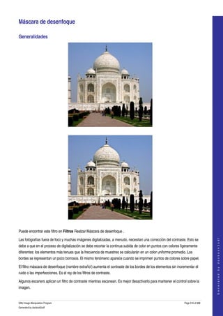  

Máscara de desenfoque 

Generalidades 




 




 

Puede encontrar este filtro en Filtros Realzar Máscara de desenfoque . 
                                                                                                                                    




Las fotografías fuera de foco y muchas imágenes digitalizadas, a menudo, necesitan una corrección del contraste. Esto se 
                                                                                                                                   G e n e r a t e d   b y   d o c b o o k 2 o d f




debe a que en el proceso de digitalización se debe recortar la continua subida de color en puntos con colores ligeramente 
diferentes: los elementos más tenues que la frecuencia de muestreo se calcularán en un color uniforme promedio. Los 
bordes se representan un poco borrosos. El mismo fenómeno aparece cuando se imprimen puntos de colores sobre papel. 

El filtro máscara de desenfoque (nombre extraño!) aumenta el contraste de los bordes de los elementos sin incrementar el 
ruido o las imperfecciones. Es el rey de los filtros de contraste. 

Algunos escaners aplican un filtro de contraste mientras escanean. Es mejor desactivarlo para mantener el control sobre la 
imagen. 


GNU Image Manipulation Program                                                                                  Page 516 of 688 
Generated by docbook2odf
 