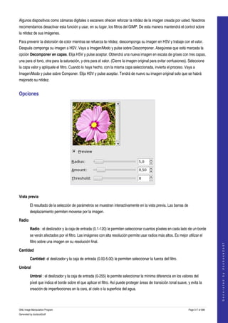  
Algunos dispositivos como cámaras digitales o escaners ofrecen reforzar la nitidez de la imagen creada por usted. Nosotros 
recomendamos desactivar esta función y usar, en su lugar, los filtros del GIMP. De esta manera mantendrá el control sobre 
la nitidez de sus imágenes. 

Para prevenir la distorsión de color mientras se refuerza la nitidez, descomponga su imagen en HSV y trabaje con el valor. 
Después componga su imagen a HSV. Vaya a Imagen/Modo y pulse sobre Descomponer. Asegúrese que está marcada la 
opción Decomponer en capas. Elija HSV y pulse aceptar. Obtendrá una nueva imagen en escala de grises con tres capas, 
una para el tono, otra para la saturación, y otra para el valor. (Cierre la imagen original para evitar confusiones). Seleccione 
la capa valor y aplíquele el filtro. Cuando lo haya hecho, con la misma capa seleccionada, invierta el proceso. Vaya a 
Imagen/Modo y pulse sobre Componer. Elija HSV y pulse aceptar. Tendrá de nuevo su imagen original solo que se habrá 
mejorado su nitidez. 


Opciones 




 

Vista previa

         El resultado de la selección de parámetros se muestran interactivamente en la vista previa. Las barras de 
         desplazamiento permiten moverse por la imagen. 

Radio

         Radio : el deslizador y la caja de entrada (0.1­120) le permiten seleccionar cuantos píxeles en cada lado de un borde 
         se verán afectados por el filtro. Las imágenes con alta resolución permite usar radios más altos. Es mejor utilizar el 
         filtro sobre una imagen en su resolución final. 
                                                                                                                                            
                                                                                                                                           G e n e r a t e d   b y   d o c b o o k 2 o d f




Cantidad

         Cantidad: el deslizador y la caja de entrada (0.00­5.00) le permiten seleccionar la fuerza del filtro. 

Umbral

         Umbral : el deslizador y la caja de entrada (0­255) le permite seleccionar la mínima diferencia en los valores del 
         píxel que indica el borde sobre el que aplicar el filtro. Así puede proteger áreas de transición tonal suave, y evita la 
         creación de imperfecciones en la cara, el cielo o la superficie del agua. 



GNU Image Manipulation Program                                                                                          Page 517 of 688 
Generated by docbook2odf
 