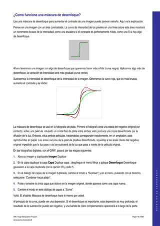  
¿Como funciona una máscara de desenfoque? 
Usa una máscara de desenfoque para aumentar el contraste de una imagen puede parecer extraño. Aquí va la explicación: 

Piense en una imagen con un área contrastada. La curva de intensidad de los píxeles en una línea sobre esta área mostrará 
un incremento brusco de la intensidad: como una escalera si el contraste es perfectamente nítido, como una S si hay algo 
de desenfoque. 




 

Ahora tenenmos una imagen con algo de desenfoque que queremos hacer más nítida (curva negra). Aplicamos algo más de 
desenfoque: la variación de intensidad será más gradual (curva verde). 

Sustraemos la intensidad de desenfoque de la intensidad de la imagen. Obtenemos la curva roja, que es más brusca; 
aumenta el contraste y la nitidez. 




 

La máscara de desenfoque se usó en la fotografía de plata. Primero el fotógrafo crea una copia del negativo original por 
contacto, sobre una pelicula, situando un cristal fino de plata entre ambos; esto produce una copia desenfocada por la 
difusión de la luz. Entoces, situa ambas peliculas, haciendolas corresponder exactamente, en un ampliador, para 
reproducirlas en papel. Las áreas oscuras de la pelicula positiva desenfocada, opuestas a las áreas claras del negativo 
original impedirán que la luz pase y así se sustraerá de la luz que pasa a través de la pelicula original. 

En las fotografías digitales, con el GIMP, pasará por las etapas siguientes: 

1. Abra su imagen y duplíquela Imagen Duplicar 

2. En la copia duplique la capa Capa Duplicar capa , despliegue el menú filtros y aplique Desenfoque Desenfoque 
gaussiano a la capa duplicada con la opción IIR y radio 5. 
                                                                                                                                     
                                                                                                                                    G e n e r a t e d   b y   d o c b o o k 2 o d f




3. En el diálogo de capas de la imagen duplicada, cambie el modo a "Sustraer", y en el menú, pulsando con el derecho, 
seleccione "Combinar hacia abajo". 

4. Pulse y arrastre la única capa que obtuvo en la imagen original, donde aparece como una capa nueva. 

5. Cambie el modo en este diálogo de capas a "Suma". 

Voilà. El añadido Máscara de desenfoque hace lo mismo por usted. 

Al principio de la curva, puede ver una depresión. Si el desenfoque es importante, esta depresión es muy profunda; el 
resultado de la sustracción puede ser negativo, y una banda de color complementario aparecerá a lo largo de la parte 


GNU Image Manipulation Program                                                                                   Page 518 of 688 
Generated by docbook2odf
 