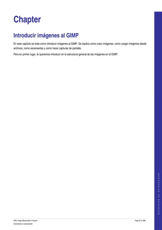  


Chapter
Introducir imágenes al GIMP 
En este capítulo se trata como introducir imágenes al GIMP. Se explica como crear imágenes, como cargar imégenes desde 
archivos, como escanearlas y como hacer capturas de pantalla. 

Pero en primer lugar, le queremos introducir en la estructura general de las imágenes en el GIMP. 




                                                                                                                               
                                                                                                                              G e n e r a t e d   b y   d o c b o o k 2 o d f




GNU Image Manipulation Program                                                                              Page 52 of 688 
Generated by docbook2odf
 