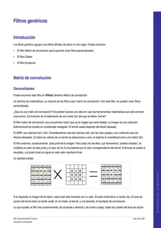  


Filtros genéricos 


Introducción 
Los filtros genérico agrupa a los filtros difíciles de situar en otro lugar. Puede encontrar: 

• El filtro Matriz de convolución que le permite crear filtros personalizados. 

• El filtro Dilatar. 

• El filtro Erosionar. 




Matriz de convolución 

Generalidades 
Puede encontrar este filtro en Filtros Genérico Matriz de convolución 

Un dominio de matemáticos. La mayoria de los filtros usan matriz de convolución. Con este filtro, se pueden crear filtros 
personalizado. 

¿Que es una matriz de convolución? Es posible hacerse una idea sin usar las herramientas matemáticas que solo conocen 
unos pocos. Convolución es el tratamiento de una matriz por otra que se llama "kernel". 

El filtro matriz de convolución usa una primera matriz que es la imagen que será tratada. La imagen es una colección 
bidimensional de píxeles en coordenada rectágular. El kernel usado depende del efecto deseado. 

El GIMP usa matrices 5x5 o 3x3. Consideraremos solo las matrices 3x3, son las más usadas y son suficiente para los 
efectos deseados. Si todos los valores de un kernel se seleccionan a cero, el sistema la considerará como una matriz 3x3. 

El filtro examina, sucesivamente, cada píxel de la imagen. Para cada uno de ellos, que llamaremos "píxeles iniciales", se 
multiplica el valor de este píxel y el valor de los 8 circundantes por el valor correspondiente del kernel. Entonces se añade el 
resultado, y el píxel inicial se regula en este valor resultante final. 

Un ejemplo simple:                                                                                                                       
                                                                                                                                        G e n e r a t e d   b y   d o c b o o k 2 o d f




 

A la izquierda, la imagen de la matriz: cada píxel está marcado con su valor. El píxel inicial tiene un borde rojo. El área de 
acción del kernel tiene un borde verde. En el medio, el kernel, y a la derecha, el resultado de convolución. 

Lo que sucede: el filtro lee sucesivamente, de izquierda a derecha y de arriba a abajo, todos los píxeles del área de acción 


GNU Image Manipulation Program                                                                                       Page 520 of 688 
Generated by docbook2odf
 