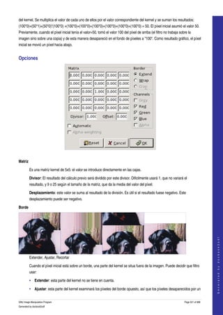  
del kernel. Se multiplica el valor de cada uno de ellos por el valor correspondiente del kernel y se suman los resultados: 
(100*0)+(50*1)+(50*0)*(100*0) +(100*0)+(100*0)+(100*0)+(100*0)+(100*0)+(100*0) = 50. El píxel inicial asumió el valor 50. 
Previamente, cuando el píxel inicial tenía el valor=50, tomó el valor 100 del píxel de arriba (el filtro no trabaja sobre la 
imagen sino sobre una copia) y de esta manera desapareció en el fondo de píxeles a "100". Como resultado gráfico, el píxel 
inicial se movió un píxel hacia abajo. 


Opciones 




 

Matriz

         Es una matriz kernel de 5x5: el valor se introduce directamente en las cajas. 

         Divisor: El resultado del cálculo previo será dividido por este divisor. Dificilmente usará 1, que no variará el 
         resultado, y 9 o 25 según el tamaño de la matriz, que da la media del valor del píxel. 

         Desplazamiento: este valor se suma al resultado de la división. Es útil si el resultado fuese negativo. Este 
         desplazamiento puede ser negativo. 

Borde

                                                                                                                                           
                                                                                                                                          G e n e r a t e d   b y   d o c b o o k 2 o d f




         Extender, Ajustar, Recortar

         Cuando el píxel inicial está sobre un borde, una parte del kernel se situa fuera de la imagen. Puede decidir que filtro 
         usar: 

         • Extender: esta parte del kernel no se tiene en cuenta. 

         • Ajustar: esta parte del kernel examinará los píxeles del borde opuesto, así que los píxeles desaparecidos por un 


GNU Image Manipulation Program                                                                                         Page 521 of 688 
Generated by docbook2odf
 