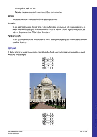  
              lado reaparecen por el otro lado. 

         • Recortar: los píxeles sobre los bordes no se modifican, pero se recortan. 

Canales

         Puede seleccionar uno o varios canales con los que trabajará el filtro. 

Normalizar

         Si esta opción está marcada, el divisor toma el valor resultante de la convolución. Si este resultado es cero (no es 
         posible dividir por cero), se aplica un desplazamiento de 128. Si es negativo (un color negativo no es posible), se 
         aplica un desplazamiento de 255 (se invierte el resultado). 

Ponderar con alfa

         Si esta opción no está marcada, el filtro no tiene en cuenta la transparencia y esto puede producir algunos artefactos 
         cunado se desenfoca. 


Ejemplos 
El diseño de kernel se basa en conocimientos matemáticos altos. Puede encontrar kernels preconfeccionados en la web. 
Ahora unos pocos ejemplos: 




 




                                                                                                                                         
                                                                                                                                        G e n e r a t e d   b y   d o c b o o k 2 o d f




 




 

GNU Image Manipulation Program                                                                                       Page 522 of 688 
Generated by docbook2odf
 