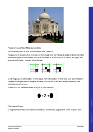  




  

Puede encontrar este filtro en Filtros Genérico Dilatar 

Este filtro amplia y realza las zonas oscuras de la capa activa o selección. 

Para cada píxel de la imagen, alinea el valor del píxel (luminosidad) con el valor más bajo de los 8 circundantes (matriz 3x3). 
Así se añade un píxel oscuro en las áreas oscuras. Un píxel aislado en un fondo más claro se cambiará por un gran "pixel", 
compuesto por 9 píxeles, y eso creará ruido en la imagen. 




 

En esta imagen, el píxel estudiado tiene un borde rojo y la matriz estudiada tiene un borde verde. Epero que entienda como 
funciona el proceso y se obtiene un bloque de 3x3 píxeles: cuando el píxel "I" está dentro del del borde verde, el píxel 
estudiado se convierte en negro. 

Un área oscura más grande será dilatada en un píxel en todas direcciones: 

                                                                                                                                       
                                                                                                                                      G e n e r a t e d   b y   d o c b o o k 2 o d f




 

El filtro se aplicó 3 veces. 

En imágenes más complejas, las áreas oscuras se amplian y se realzan igual, y algo pixelada. El filtro se aplicó 3 veces: 
 




GNU Image Manipulation Program                                                                                     Page 525 of 688 
Generated by docbook2odf
 