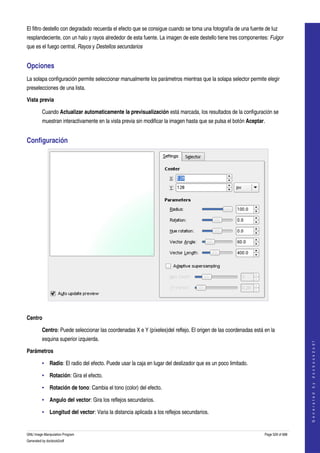  
El filtro destello con degradado recuerda el efecto que se consigue cuando se toma una fotografía de una fuente de luz 
resplandeciente, con un halo y rayos alrededor de esta fuente. La imagen de este destello tiene tres componentes: Fulgor 
que es el fuego central, Rayos y Destellos secundarios 


Opciones 
La solapa configuración permite seleccionar manualmente los parámetros mientras que la solapa selector permite elegir 
preselecciones de una lista. 

Vista previa

         Cuando Actualizar automaticamente la previsualización está marcada, los resultados de la configuración se 
         muestran interactivamente en la vista previa sin modificar la imagen hasta que se pulsa el botón Aceptar. 


Configuración 




 

Centro

         Centro: Puede seleccionar las coordenadas X e Y (píxeles)del reflejo. El origen de las coordenadas está en la 
         esquina superior izquierda. 
                                                                                                                                      
                                                                                                                                     G e n e r a t e d   b y   d o c b o o k 2 o d f




Parámetros

         • Radio: El radio del efecto. Puede usar la caja en lugar del deslizador que es un poco limitado. 

         • Rotación: Gira el efecto. 

         • Rotación de tono: Cambia el tono (color) del efecto. 

         • Angulo del vector: Gira los reflejos secundarios. 

         • Longitud del vector: Varia la distancia aplicada a los reflejos secundarios. 


GNU Image Manipulation Program                                                                                    Page 529 of 688 
Generated by docbook2odf
 