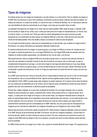  


Tipos de imágenes 
Es tentador pensar que una imagen se corresponde a una sola ventana o a un solo archivo. Pero en realidad una imagen en 
el GIMP tiene una estructura un poco más complicada, conteniendo una pila de capas y además otros tipos de objetos: una 
máscara de selección, un conjunto de canales, un conjunto de rutas, un historial de deshacer, etc. En esta sección daremos 
una vista detallada de todos los componentes de una imagen, y las cosas que se pueden hacer con ellos. 

La propiedad más básica de una imagen es su modo. Hay tres modos posibles: RGB, escala de grises, e indexado. RGB 
son las iniciales en inglés de rojo, verde y azul, e indica que cada punto de la imagen es representado por un nivel de "rojo", 
un nivel de "verde", y un nivel de "azul". Dado que todos los colores distinguibles por los seres humanos se puede 
representar por una combinación de estos colores, las imágenes RGB son a todo color. Cada canal de color tiene 256 
niveles de intensidad posibles. Para más detalles, diríjase a la entrada de modos de color del glosario. 

En una imagen de escala de grises, cada punto es representado por un valor de brillo, que va desde el 0 (negro) hasta el 
255 (blanco), con valores intermedios que representan diferentes niveles de gris. 

En esencia la diferencia entre una imagen en escala de grises y una imagen en RGB es el número de "canales de color": 
una imagen en escala de grises tiene uno; una imagen RGB tiene tres. Una imagen RGB puede ser pensada como tres 
imágenes en escala de grises superpuestas, una coloreada de rojo, otra de verde, y otra de azul. 

Más específicamente, tanto las imágenes RGB como de escala de grises tienen un canal de color adicional, llamado el 
canal alfa, que representa la opacidad. Cuando el valor del canal alfa de una capa es cero en cierto lugar, la capa es 
completamente transparente en ese lugar, y el color de la imagen en ese lugar está determinado por lo que haya debajo. 
Cuando el alfa es máximo, la capa es opaca, y el color es determinado por el color de la capa. Valores intermedios de alfa 
corresponden a grados de translucencia: el color en el lugar es proporcional a la mezcla del color de la capa y del color que 
haya debajo. 

En el GIMP cada canal de color, incluso el canal alfa, tiene un rango posible de valores que van de 0 a 255. En terminología 
de computadoras, esto es una profundidad de 8 bits. Algunas cámaras digitales pueden producir imágenes de una 
profundidad de 16 bits. GIMP no puede cargar estas imágenes sin perder resolución. En la mayoría de los casos los efectos 
son muy sutiles para ser detectados por el ojo humano, pero en algunos casos, principalmente cuando hay áreas donde la 
gradación del color varía suavemente, la diferencia puede ser perceptible. 

El tercer tipo, imagen indexada, es un poco más complicado de entender. En una imagen indexada, sólo un conjunto 
limitado de colores discretos son usados, usualmente 256 o menos. Estos colores forman un "mapa de colores" de la 
imagen, y a cada punto de la imagen se le asigna un color de este mapa. Las imágenes indexadas tienen la ventaja de 
poder ser representadas dentro de la computadora consumiendo relativamente poca memoria, y en los viejos tiempos (unos 
10 años, digamos), eran muy comunes. Con el pasar del tiempo son cada vez menos usadas, pero siguen siendo lo 
suficientemente importantes para ser contempladas por el GIMP. (Además, hay unos pocos tipos de manipulaciones de 
                                                                                                                                       
                                                                                                                                      G e n e r a t e d   b y   d o c b o o k 2 o d f




imágenes que son más fácil de implementar con imágenes indexadas que con imágenes de color continuo RGB). 

Algunos tipos de archivo comúnmente usados (incluyendo GIF y PNG) producen imágenes indexadas cuando son abiertos 
en el GIMP. Muchas de las herramientas del GIMP no funcionan muy bien con imágenes indexadas, y muchos filtros no 
funcionan del todo, debido al número limitado de colores que tienen. Por esto, usualmente es conveniente convertir una 
imagen al modo RGB antes de trabajar en ella. Si es necesario, se puede reconvertir al modo indexado cuando esté lista 
para ser guardada. 

En GIMP es fácil convertir una imagen de un modo a otro, usando el comando Modo del menú Imagen. Por supuesto que en 


GNU Image Manipulation Program                                                                                      Page 53 of 688 
Generated by docbook2odf
 