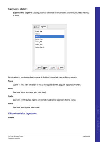  
Supermuestreo adaptativo

         Supermuestreo adaptativo: La configuración del antidentado en función de los parámetros profundidad máxima y 
         el umbral. 




 

La solapa selector permite seleccionar un patrón de destello con degradado, para cambiarlo y guardarlo. 

Nuevo

         Cuando se pulsa sobre este botón, se crea un nuevo patrón del filtro. Se puede especificar un nombre. 

Editar

         Este botón abre la ventana del editor (mire abajo). 

Copiar

         Este botón permite duplicar el patrón seleccionado. Puede alterar la copia sin alterar el original. 

Borrar
                                                                                                                                      




         Este botón borra el patrón seleccionado. 
                                                                                                                                     G e n e r a t e d   b y   d o c b o o k 2 o d f




Editor de destellos degradados 
General
 




GNU Image Manipulation Program                                                                                    Page 530 of 688 
Generated by docbook2odf
 