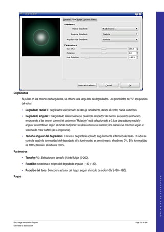  




Degradados

         Al pulsar en los botones rectangulares, se obtiene una larga lista de degradados. Los precedidos de "%" son propios 
         del editor. 

         • Degradado radial: El degradado seleccionado se dibuja radialmente, desde el centro hacia los bordes. 

         • Degradado angular: El degradado seleccionado se desarrolla alrededor del centro, en sentido antihorario, 
              empezando a las tres en punto si el parámetro "Rotación" está seleccionado a 0. Los degradados readial y 
              angular se combinan según el modo multiplicar: las áreas claras se realzan y los colores se mezclan según el 
              sistema de color CMYK (de la impresora). 

         • Tamaño angular del degradado: Este es el degradado aplicado angularmente al tamaño del radio. El radio se 
              controla según la luminosidad del degradado: si la luminosidad es cero (negro), el radio es 0%. Si la luminosidad 
              es 100% (blanco), el radio es 100%. 

Parámetros

         • Tamaño (%): Selecciona el tamaño (%) del fulgor (0­200). 

         • Rotación: seleciona el origen del degradado angular (­180 +180). 

         • Rotación del tono: Selecciona el color del fulgor, según el círculo de color HSV (­180 +180). 
                                                                                                                                        




Rayos
                                                                                                                                       G e n e r a t e d   b y   d o c b o o k 2 o d f




 




GNU Image Manipulation Program                                                                                      Page 532 of 688 
Generated by docbook2odf
 