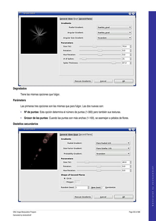  




Degradados

         Tiene las mismas opciones que fulgor. 

Parámeters

         Las primeras tres opciones son las mismas que para fulgor. Las dos nuevas son: 

         • Nº de puntas: Esta opción determina el número de puntas (1­300) pero también sus texturas. 

         • Grosor de las puntas: Cuando las puntas son más anchas (1­100), se asemejan a pétalos de flores. 

Destellos secundarios




                                                                                                                               
                                                                                                                              G e n e r a t e d   b y   d o c b o o k 2 o d f




 

GNU Image Manipulation Program                                                                             Page 533 of 688 
Generated by docbook2odf
 