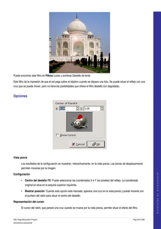  




Puede encontrar este filtro en Filtros Luces y sombras Destello de lente 

Este filtro da la impresión de que el sol pega sobre el objetivo cuando se dispara una foto. Se puede situar el reflejo con una 
cruz que se puede mover, pero no tiene las posibilidades que ofrece el filtro destello con degradado. 


Opciones 




 

Vista previa 

         Los resultados de la configuración se muestran, interactivamente, en la vista previa. Las barras de desplazamiento 
         permiten moverse por la imagen. 
                                                                                                                                          




Configuración
                                                                                                                                         G e n e r a t e d   b y   d o c b o o k 2 o d f




         • Centro del destello FX: Puede seleccionar las coordenadas X e Y (en píxeles) del reflejo. La coordenada 
              original se situa en la esquina superior izquierda. 

         • Mostrar posición: Cuando esta opción está marcada, aparece una cruz en la vista previa y puede moverla con 
              el puntero del ratón para situar el centro del destello. 

Representación del cursor

         El cursor del ratón, que parece una cruz cuando se mueve por la vista previa, permite situar el efecto del filtro. 


GNU Image Manipulation Program                                                                                        Page 535 of 688 
Generated by docbook2odf
 