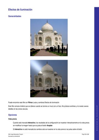  

Efectos de iluminación 

Generalidades 




  




  

Puede encontrar este filtro en Filtros Luces y sombras Efectos de iluminación 
                                                                                                                                      




Este filtro simula el efecto que se obtiene cuando se ilumina un muro con un foco. No produce sombras y no revela nuevos 
                                                                                                                                     G e n e r a t e d   b y   d o c b o o k 2 o d f




detalles en las zonas oscuras. 


Opciones 
Vista previa

         Cuando está marcado Interactivo, los resultados de la configuración se muestran interactivamente en la vista previa 
         sin modificar la imagen hasta que se pulsa el botón Aceptar. 

         Si Interactivo no está marcado,los cambios solo se muestran en la vista previa si se pulsa sobre el botón 

GNU Image Manipulation Program                                                                                    Page 536 of 688 
Generated by docbook2odf
 