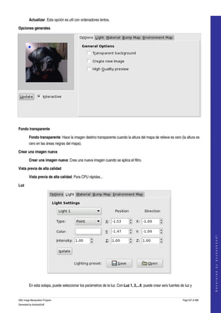  
         Actualizar. Esta opción es util con ordenadores lentos. 

Opciones generales




 

Fondo transparente

         Fondo transparente: Hace la imagen destino transparente cuando la altura del mapa de relieve es cero (la altura es 
         cero en las áreas negras del mapa). 

Crear una imagen nueva

         Crear una imagen nueva: Crea una nueva imagen cuando se aplica el filtro. 

Vista previa de alta calidad

         Vista previa de alta calidad: Para CPU rápidas... 

Luz




                                                                                                                                       
                                                                                                                                      G e n e r a t e d   b y   d o c b o o k 2 o d f




 

         En esta solapa, puede seleccionar los parámetros de la luz. Con Luz 1, 2,...6: puede crear seís fuentes de luz y 


GNU Image Manipulation Program                                                                                     Page 537 of 688 
Generated by docbook2odf
 