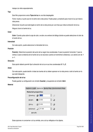  
         trabajar con ellos separadamente. 

Tipo

         Este filtro proporciona varios Tipos de luz en una lista desplegable: 

         Punto: mustra un punto azul en el centro de la vista previa. Puede pulsar y arrastrarlo para mover la luz por toda la 
         vista previa. 

         Direccional: el punto azul está ligado al centro de la vista previa por una línea que indica la dirección de la luz. 

         Ninguno: borra la fuente de luz. 

Color

         Color: Cuando pulsa sobre la caja de color, se abre una ventana de diálogo donde se puede seleccionar el color de 
         la fuente de luz. 

Intensidad

         Con esta opción, puede seleccionar la intensidad de la luz. 

Posición

         Posición: Determina la posición del punto de luz según tres coordenadas: X para la posición horizontal, Y para la 
         vertical, Z para la distancia de la fuente (la luz se oscurece cuando se incrementa la distancia). Los valores son de ­1 
         a +1. 

Dirección

         Esta opción debería permitir fijar la dirección de la luz en sus tres coordenadas X, Y y Z. 

Aislar

         Con esta opción, puede decidir si todas las fuentes de luz deben aparecer en la vista previa o solo la fuente con la 
         que está trabajando. 

Preconfiguración de la luz

         Puede guardar su configuración con el botón Guardar y recuperarla con el botón Abrir. 

Material


                                                                                                                                            
                                                                                                                                           G e n e r a t e d   b y   d o c b o o k 2 o d f




 

         Estas opciones no conciernen a la luz emitida, sino a la luz reflejada en los objetos. 


GNU Image Manipulation Program                                                                                          Page 538 of 688 
Generated by docbook2odf
 