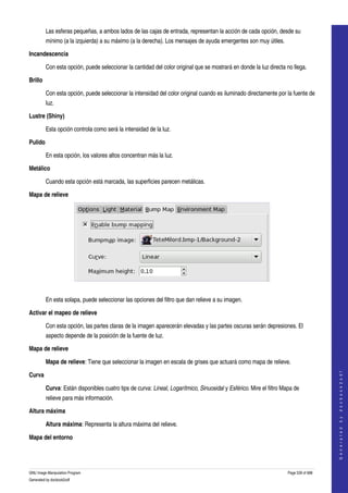  
         Las esferas pequeñas, a ambos lados de las cajas de entrada, representan la acción de cada opción, desde su 
         mínimo (a la izquierda) a su máximo (a la derecha). Los mensajes de ayuda emergentes son muy útiles. 

Incandescencia

         Con esta opción, puede seleccionar la cantidad del color original que se mostrará en donde la luz directa no llega. 

Brillo

         Con esta opción, puede seleccionar la intensidad del color original cuando es iluminado directamente por la fuente de 
         luz. 

Lustre (Shiny)

         Esta opción controla como será la intensidad de la luz. 

Pulido

         En esta opción, los valores altos concentran más la luz. 

Metálico

         Cuando esta opción está marcada, las superficies parecen metálicas. 

Mapa de relieve




 

         En esta solapa, puede seleccionar las opciones del filtro que dan relieve a su imagen. 

Activar el mapeo de relieve

         Con esta opción, las partes claras de la imagen aparecerán elevadas y las partes oscuras serán depresiones. El 
         aspecto depende de la posición de la fuente de luz. 

Mapa de relieve

         Mapa de relieve: Tiene que seleccionar la imagen en escala de grises que actuará como mapa de relieve. 
                                                                                                                                         




Curva
                                                                                                                                        G e n e r a t e d   b y   d o c b o o k 2 o d f




         Curva: Están disponibles cuatro tips de curva: Lineal, Logarítmico, Sinuosidal y Esférico. Mire el filtro Mapa de 
         relieve para más información. 

Altura máxima

         Altura máxima: Representa la altura máxima del relieve. 

Mapa del entorno
 


GNU Image Manipulation Program                                                                                       Page 539 of 688 
Generated by docbook2odf
 