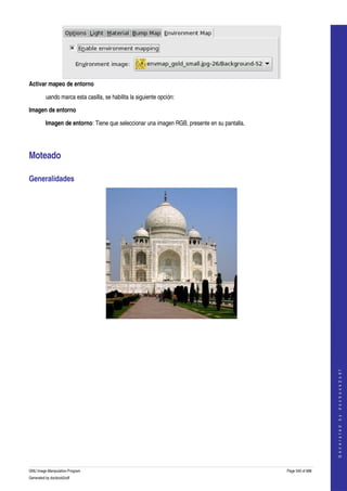  




Activar mapeo de entorno

         uando marca esta casilla, se habilita la siguiente opción: 

Imagen de entorno

         Imagen de entorno: Tiene que seleccionar una imagen RGB, presente en su pantalla. 




Moteado 

Generalidades 




  
  
                                                                                                                  
                                                                                                                 G e n e r a t e d   b y   d o c b o o k 2 o d f




GNU Image Manipulation Program                                                                Page 540 of 688 
Generated by docbook2odf
 