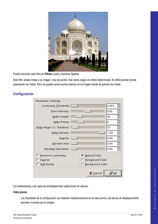 




Puede encontrar este filtro en Filtros Luces y sombras Sparkle 

Este filtro añade motas a su imagen. Usa los puntos más claros según el umbral determinado. Es dificil preveer donde 
aparecerán las motas. Pero se pueden poner puntos blancos en la imagen donde se quieran las motas. 


Configuración 




                                                                                                                                     
                                                                                                                                    G e n e r a t e d   b y   d o c b o o k 2 o d f




 

Los deslizadores y las cajas de entradapermiten seleccionar los valores. 

Vista previa

         Los resultados de la configuración se muestran interactivamente en la vista previa. Las barras de desplazamiento 
         permiten moverse por la imagen. 



GNU Image Manipulation Program                                                                                   Page 541 of 688 
Generated by docbook2odf
 
