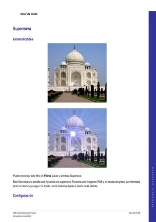  
         Color de fondo. 




Supernova 

Generalidades 




  




                                                                                                                                  
                                                                                                                                 G e n e r a t e d   b y   d o c b o o k 2 o d f




  

Puede encontrar este filtro en Filtros Luces y sombras Supernova 

Este filtro crea una estrella que recuerda una supernova. Funciona con imágenes RGB y en escala de grises. La intensidad 
de la luz disminuye según 1/r donde r es la distancia desde el centro de la estrella. 


Configuración 
 



GNU Image Manipulation Program                                                                                Page 543 of 688 
Generated by docbook2odf
 