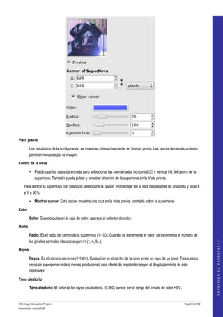  




Vista previa

         Los resultados de la configuración se muestran, interactivamente, en la vista previa. Las barras de desplazamiento 
         permiten moverse por la imagen. 

Centro de la nova

         • Puede usar las cajas de entrada para seleccionar las coordenadas horizontal (X) y vertical (Y) del centro de la 
              supernova. También puede pulsar y arrastrar el centro de la supernova en la Vista previa. 

    Para centrar la supernova con precisión, seleccione la opción "Porcentaje" en la lista desplegable de unidades y situe X 
    e Y a 50%. 

         • Mostrar cursor: Esta opción muestra una cruz en la vista previa, centrado sobre la supernova. 

Color

         Color: Cuando pulsa en la caja de color, aparece el selector de color. 

Radio

         Radio: Es el radio del centro de la supernova (1­100). Cuando se incrementa el valor, se incrementa el número de 
                                                                                                                                          




         los píxeles centrales blancos según r*r (1, 4, 9...). 
                                                                                                                                         G e n e r a t e d   b y   d o c b o o k 2 o d f




Rayos

         Rayos: Es el número de rayos (1­1024). Cada píxel en el centro de la nova emite un rayo de un píxel. Todos estos 
         rayos se superponen más o menos produciendo este efecto de resplandor según el desplazamiento de este 
         deslizador. 

Tono aleatorio

         Tono aleatorio: El color de los rayos es aleatorio. (0­360) parece ser el rango del círculo de color HSV. 


GNU Image Manipulation Program                                                                                        Page 544 of 688 
Generated by docbook2odf
 