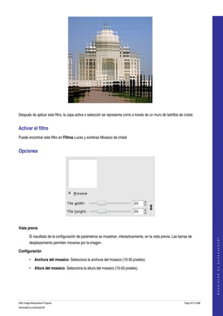  




  

Después de aplicar este filtro, la capa activa o selección se representa como a través de un muro de ladrillos de cristal. 


Activar el filtro 
Puede encontrar este filtro en Filtros Luces y sombras Mosaico de cristal 


Opciones 




 

Vista previa

         El resultado de la configuración de parámetros se muestran, interactivamente, en la vista previa. Las barras de 
                                                                                                                                        
                                                                                                                                       G e n e r a t e d   b y   d o c b o o k 2 o d f




         desplazamiento permiten moverse por la imagen. 

Configuración

         • Anchura del mosaico: Selecciona la anchura del mosaico (10­50 píxeles). 

         • Altura del mosaico: Selecciona la altura del mosaico (10­50 píxeles). 




GNU Image Manipulation Program                                                                                      Page 547 of 688 
Generated by docbook2odf
 