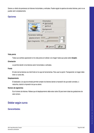  
Genera un efecto de persianas con listones horizontales y verticales. Puede regular la apertura de estos listones, pero no se 
pueden abrir completamente. 


Opciones 




 

Vista previa

         Todos sus cambios aparecerán en la vista previa sin afectar a la imagen hasta que pulse sobre Aceptar. 

Orientación

         Le permite decidir si los listones serán horizontales o verticales. 

Fondo

         El color de los listones es el del fondo en la caja de herramientas. Para usar la opción Transparente, la imagen debe 
         tener un canal alfa. 

Desplazamiento

         El deslizador y la caja de entrada permiten ampliar los listones dando la impresión de que están cerrados, o 
         reducirlos, dando la impresión de que se abren. 

Número de segmentos

         Es el número de listones. Nótese que el desplazamiento debe estar sobre 50 para tener todas las gradaciones de 
         este número. 
                                                                                                                                       
                                                                                                                                      G e n e r a t e d   b y   d o c b o o k 2 o d f




Doblar según curva 

Generalidades 
  




GNU Image Manipulation Program                                                                                     Page 549 of 688 
Generated by docbook2odf
 
