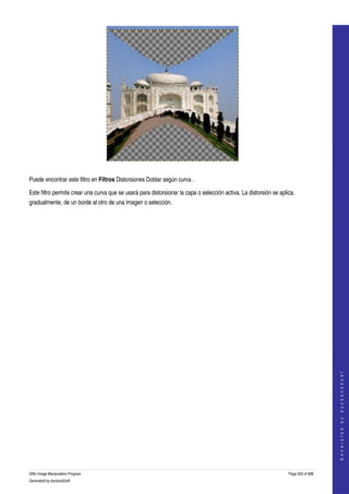  




  

Puede encontrar este filtro en Filtros Distorsiones Doblar según curva . 

Este filtro permite crear una curva que se usará para distorsionar la capa o selección activa. La distorsión se aplica, 
gradualmente, de un borde al otro de una imagen o selección. 




                                                                                                                                        
                                                                                                                                       G e n e r a t e d   b y   d o c b o o k 2 o d f




GNU Image Manipulation Program                                                                                      Page 550 of 688 
Generated by docbook2odf
 
