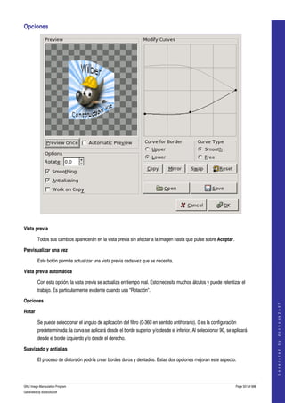  
Opciones 




 

Vista previa

         Todos sus cambios aparecerán en la vista previa sin afectar a la imagen hasta que pulse sobre Aceptar. 

Previsualizar una vez

         Este botón permite actualizar una vista previa cada vez que se necesita. 

Vista previa automática

         Con esta opción, la vista previa se actualiza en tiempo real. Esto necesita muchos álculos y puede relentizar el 
         trabajo. Es particularmente evidente cuando usa "Rotación". 

Opciones
                                                                                                                                          
                                                                                                                                         G e n e r a t e d   b y   d o c b o o k 2 o d f




Rotar

         Se puede seleccionar el ángulo de aplicación del filtro (0­360 en sentido antihorario). 0 es la configuración 
         predeterminada: la curva se aplicará desde el borde superior y/o desde el inferior. Al seleccionar 90, se aplicará 
         desde el borde izquierdo y/o desde el derecho. 

Suavizado y antialias

         El proceso de distorsión podría crear bordes duros y dentados. Estas dos opciones mejoran este aspecto. 



GNU Image Manipulation Program                                                                                        Page 551 of 688 
Generated by docbook2odf
 