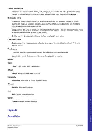  
Trabajar con una copia

         Esta opción crea una capa llamada "Curve_bend_dummylayer_b" que será la capa activa, permitiendole ver los 
         cambios en su imagen a tamaño normal sin modificar la imagen original hasta que pulse el botón Aceptar 

Modificar las curvas

         En esta rejilla, tiene una línea horizontal, con un nodo en ambos finales, que representa, por defecto, el borde 
         superior de la imagen. Si pulsa sobre esta curva, aparece un nuevo nodo, que puede arrastrar para modificar la 
         curva. Puede crear varios nodos sobre la curva. 

         Solo puede tener dos curvas en la rejilla, una para el borde llamado "superior" y otra para el llamado "inferior". Puede 
         activar uno de ellos marcando la casilla Superior o Inferior. 

         Si utiliza la opción Tipo de curva libre, la curva diseñada reemplazará la curva activa. 

Curva para el borde

         Se puede seleccionar si la curva activa se aplicará al borde Superior (o izquierdo) o el borde Inferior (o derecho), 
         según la rotación. 

Tipo de curva

         Con Suave, obtendrá automaticamente una curva bien redondeada cuando arrastre un nodo. 

         La opción Libre permite dibujar una curva libremente. Reemplazará la curva activa. 

Botones

Copiar

         Copiar : Copia la curva activa a el otro borde. 

Reflejar

         Reflejar : Refleja la curva activa al otro borde. 

Intercambiar

         Intercambiar: Intercambia las curvas "superior" e "inferior". 

Reiniciar

         Reiniciar: Reinicia la curva activa. 

Abrir

         Abrir: Carga la curva de un archivo. 

Giardar
                                                                                                                                          
                                                                                                                                         G e n e r a t e d   b y   d o c b o o k 2 o d f




         Guardar: Guarda la curva en un archivo. 




Repujado 

Generalidades 
  


GNU Image Manipulation Program                                                                                        Page 552 of 688 
Generated by docbook2odf
 